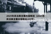 2025年民法典主要内容概括（2025年民法典主要内容概括300字）