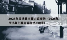 2025年民法典主要内容概括（2025年民法典主要内容概括300字）