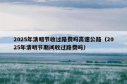 2025年清明节收过路费吗高速公路（2025年清明节期间收过路费吗）